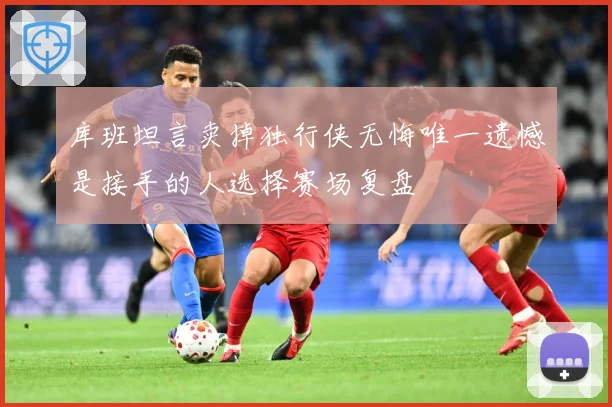 库班坦言卖掉独行侠无悔唯一遗憾是接手的人选择赛场复盘