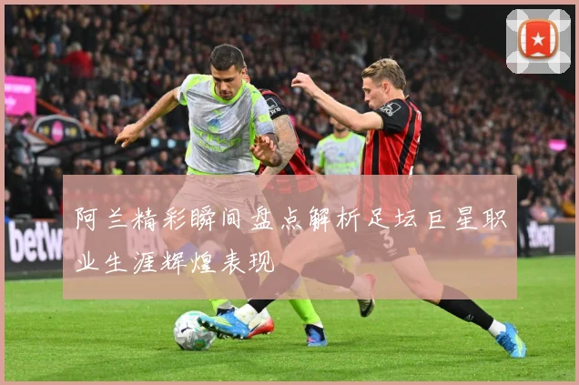 阿兰精彩瞬间盘点解析足坛巨星职业生涯辉煌表现