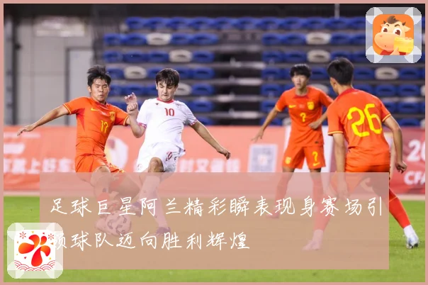 足球巨星阿兰精彩瞬表现身赛场引领球队迈向胜利辉煌