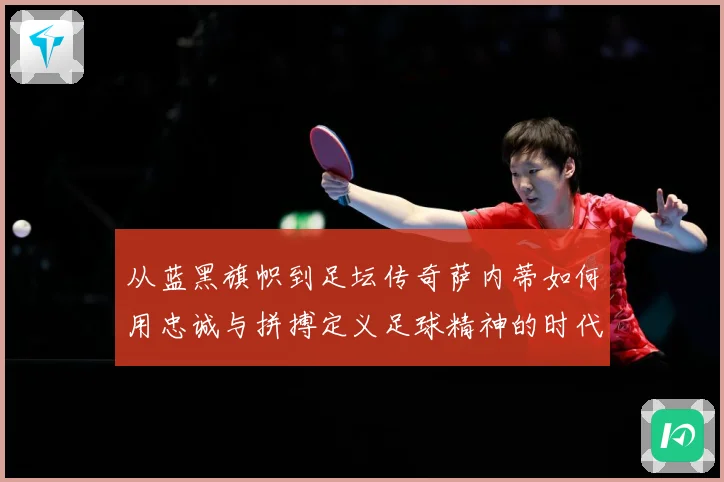 从蓝黑旗帜到足坛传奇萨内蒂如何用忠诚与拼搏定义足球精神的时代价值