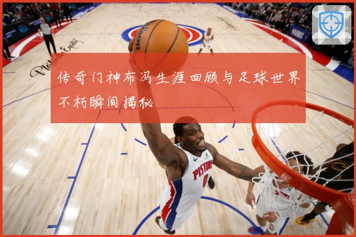 传奇门神布冯生涯回顾与足球世界不朽瞬间揭秘