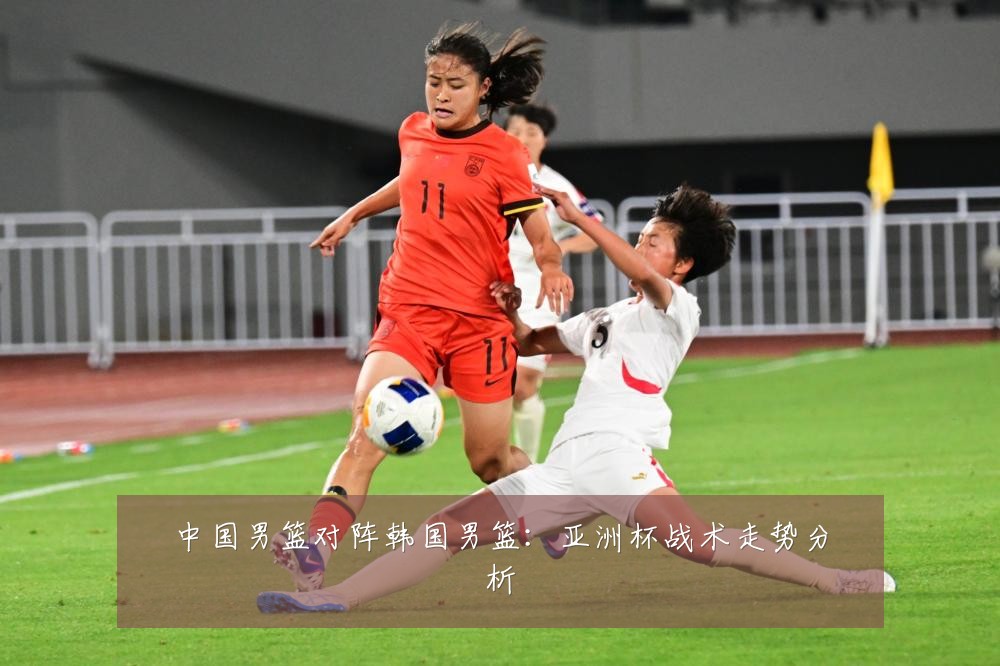 中国男篮对阵韩国男篮：亚洲杯战术走势分析